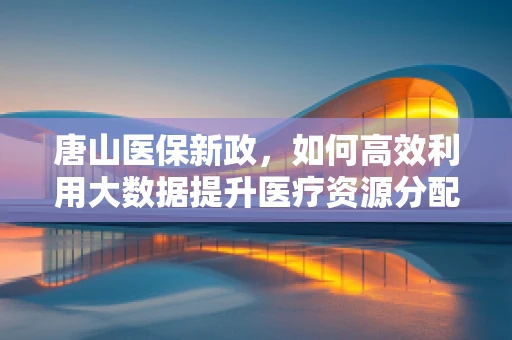 唐山医保新政，如何高效利用大数据提升医疗资源分配效率？