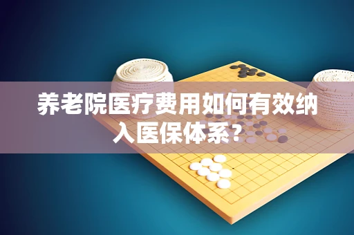 养老院医疗费用如何有效纳入医保体系？