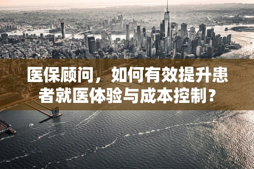 医保顾问，如何有效提升患者就医体验与成本控制？