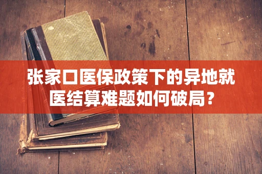 张家口医保政策下的异地就医结算难题如何破局？