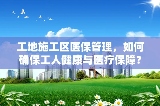工地施工区医保管理，如何确保工人健康与医疗保障？