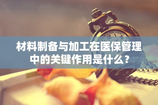 材料制备与加工在医保管理中的关键作用是什么？