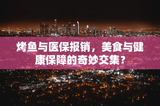 烤鱼与医保报销，美食与健康保障的奇妙交集？