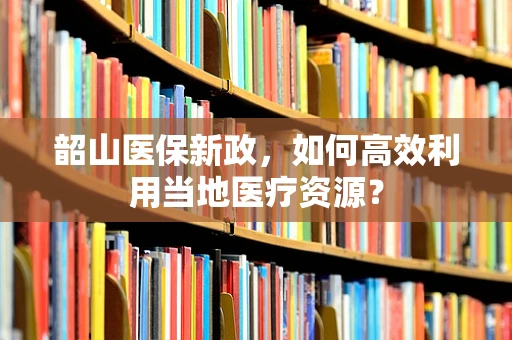 韶山医保新政，如何高效利用当地医疗资源？