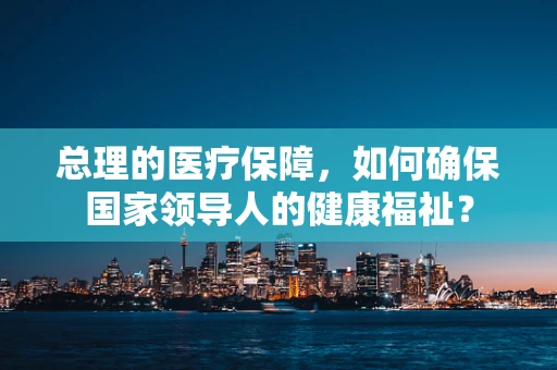 总理的医疗保障，如何确保国家领导人的健康福祉？
