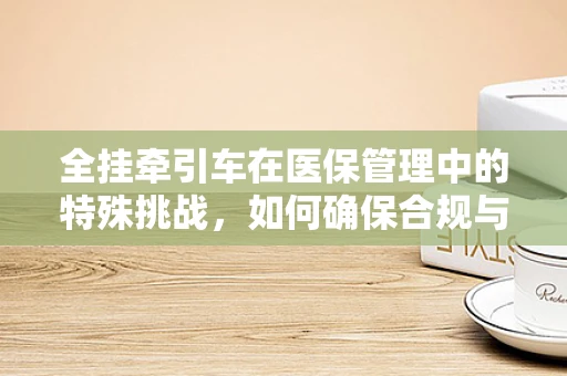 全挂牵引车在医保管理中的特殊挑战，如何确保合规与安全？