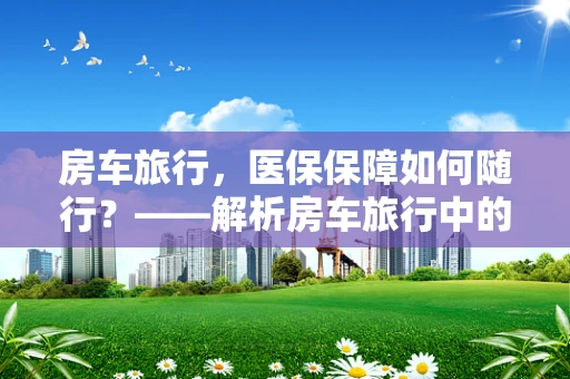 房车旅行，医保保障如何随行？——解析房车旅行中的医保管理挑战与对策