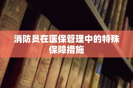 消防员在医保管理中的特殊保障措施