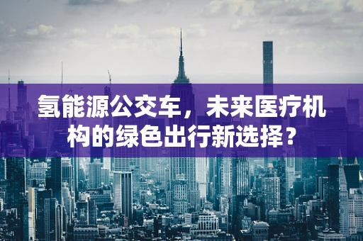 氢能源公交车，未来医疗机构的绿色出行新选择？