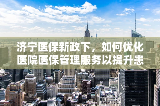 济宁医保新政下，如何优化医院医保管理服务以提升患者满意度？
