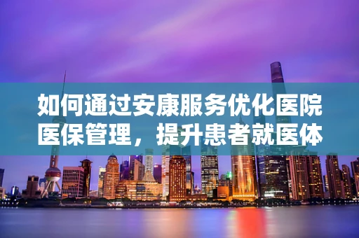 如何通过安康服务优化医院医保管理，提升患者就医体验？