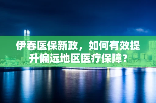 伊春医保新政，如何有效提升偏远地区医疗保障？