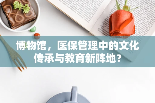 博物馆，医保管理中的文化传承与教育新阵地？