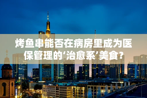 烤鱼串能否在病房里成为医保管理的‘治愈系’美食？