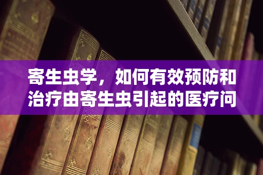 寄生虫学，如何有效预防和治疗由寄生虫引起的医疗问题？