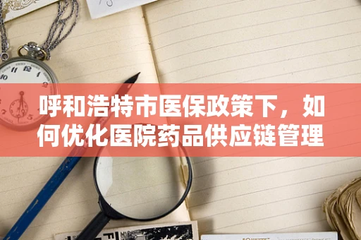 呼和浩特市医保政策下，如何优化医院药品供应链管理？