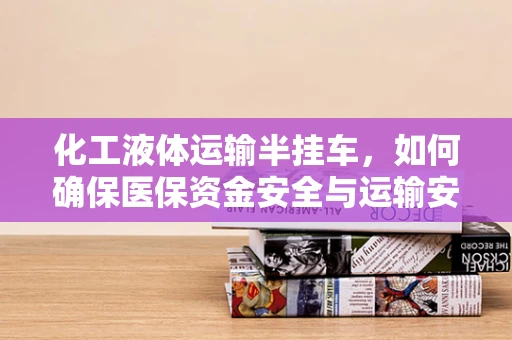 化工液体运输半挂车，如何确保医保资金安全与运输安全并行不悖？