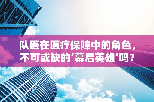 队医在医疗保障中的角色，不可或缺的‘幕后英雄’吗？