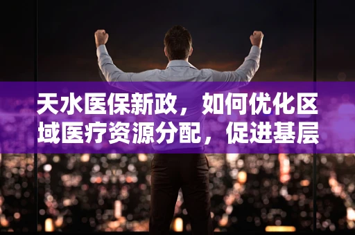 天水医保新政，如何优化区域医疗资源分配，促进基层医疗服务均衡发展？