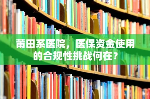 莆田系医院，医保资金使用的合规性挑战何在？