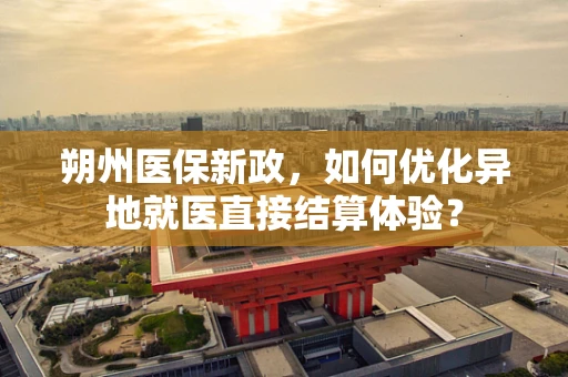 朔州医保新政，如何优化异地就医直接结算体验？
