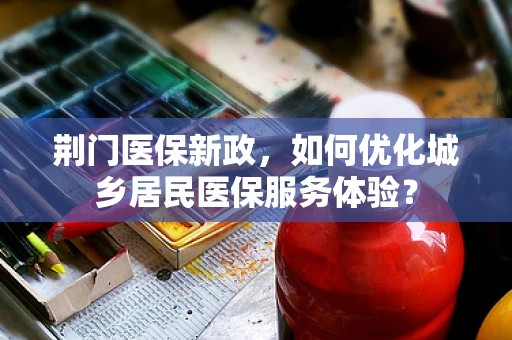 荆门医保新政，如何优化城乡居民医保服务体验？