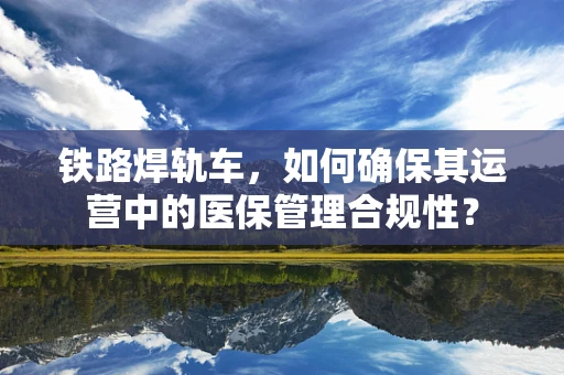 铁路焊轨车，如何确保其运营中的医保管理合规性？