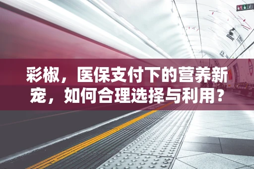 彩椒，医保支付下的营养新宠，如何合理选择与利用？