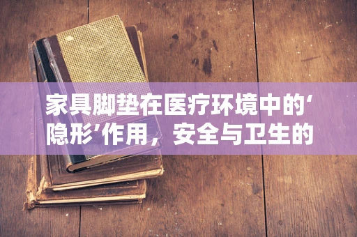 家具脚垫在医疗环境中的‘隐形’作用，安全与卫生的双重守护