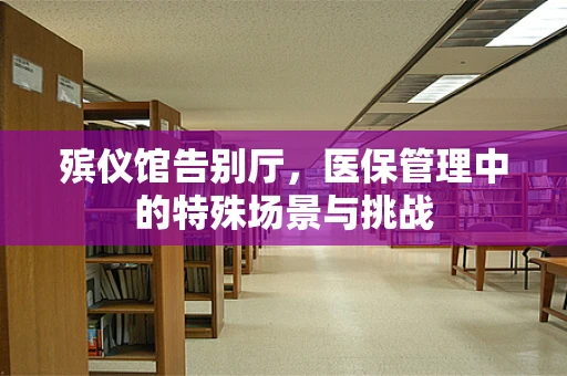 殡仪馆告别厅，医保管理中的特殊场景与挑战