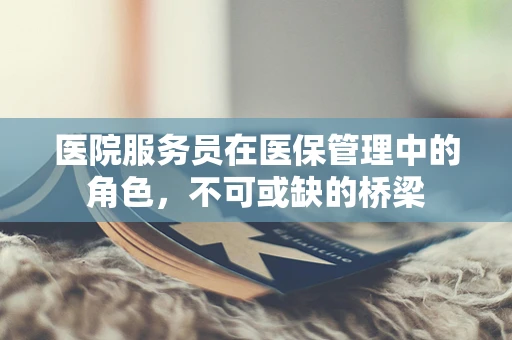 医院服务员在医保管理中的角色，不可或缺的桥梁