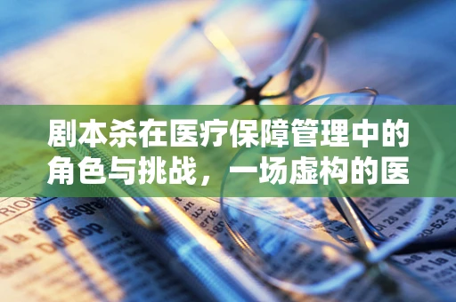 剧本杀在医疗保障管理中的角色与挑战，一场虚构的医保知识探险