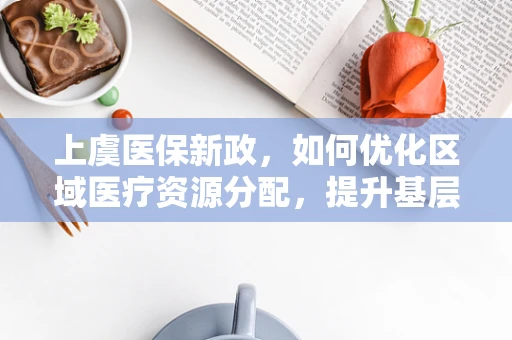 上虞医保新政，如何优化区域医疗资源分配，提升基层医疗服务效率？