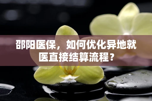 邵阳医保，如何优化异地就医直接结算流程？