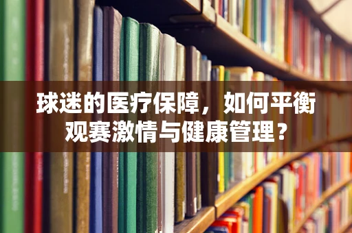 球迷的医疗保障，如何平衡观赛激情与健康管理？