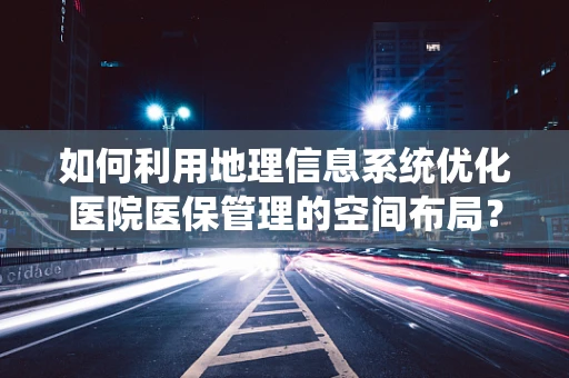 如何利用地理信息系统优化医院医保管理的空间布局？