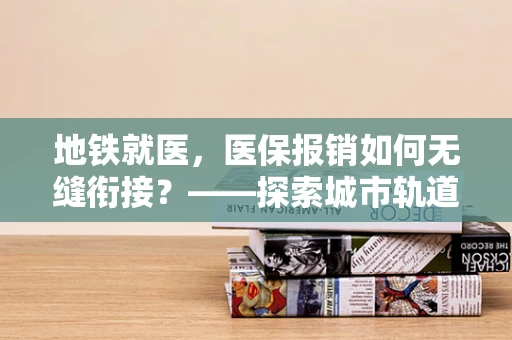 地铁就医，医保报销如何无缝衔接？——探索城市轨道交通与医保管理的融合之道