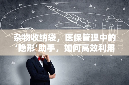杂物收纳袋，医保管理中的‘隐形’助手，如何高效利用？