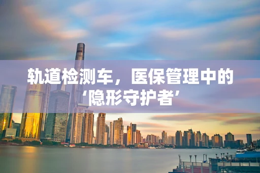 轨道检测车，医保管理中的‘隐形守护者’