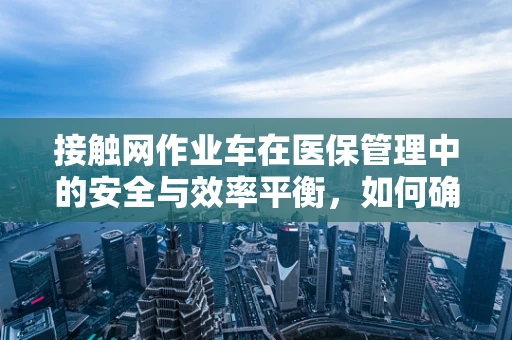 接触网作业车在医保管理中的安全与效率平衡，如何确保其使用既合规又高效？