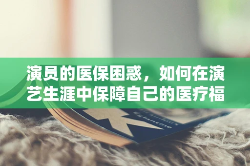 演员的医保困惑，如何在演艺生涯中保障自己的医疗福利？