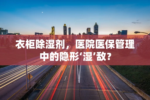 衣柜除湿剂，医院医保管理中的隐形‘湿’敌？