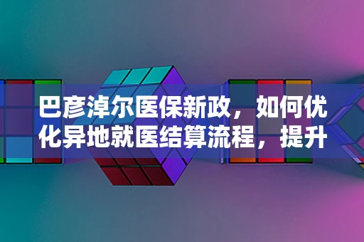 巴彦淖尔医保新政，如何优化异地就医结算流程，提升患者体验？