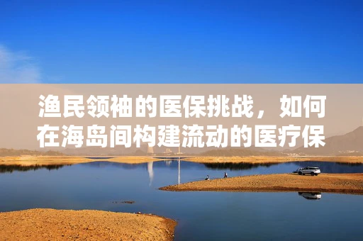 渔民领袖的医保挑战，如何在海岛间构建流动的医疗保障网？