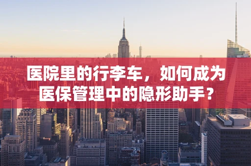 医院里的行李车，如何成为医保管理中的隐形助手？