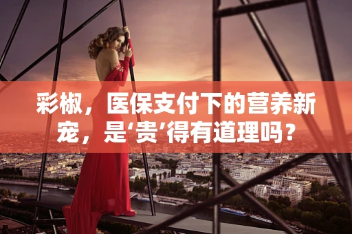 彩椒，医保支付下的营养新宠，是‘贵’得有道理吗？