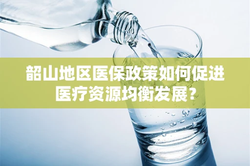 韶山地区医保政策如何促进医疗资源均衡发展？