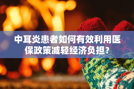 中耳炎患者如何有效利用医保政策减轻经济负担？