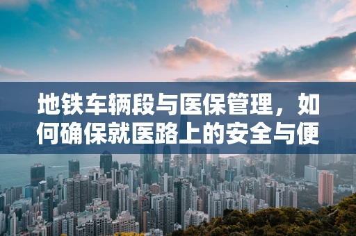 地铁车辆段与医保管理，如何确保就医路上的安全与便捷？