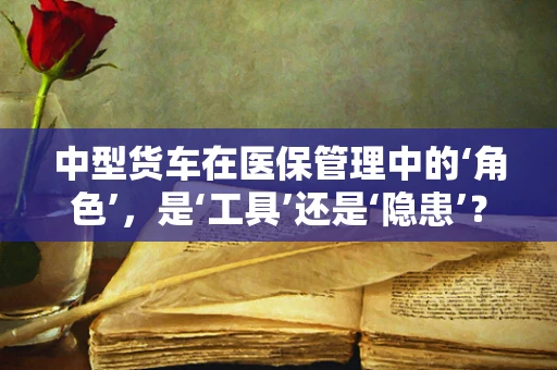 中型货车在医保管理中的‘角色’，是‘工具’还是‘隐患’？